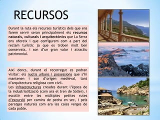 RECURSOS
Durant la ruta els recursos turístics dels que ens
farem servir seran principalment els recursos
naturals, culturals i arquitectònics que La Serra
ens ofereix i que configurem com a part del
reclam turístic ja que es troben molt ben
conservats, i son d’un gran valor i atractiu
patrimonial.
Així doncs, durant el recorregut es podran
visitar: els nuclis urbans i possessions que s’hi
mantenen i son d’origen medieval, tant
d’arquitectura religiosa com civil.
Les infraestructures creades durant l’època de
la industrialització (com ara el tren de Sóller), i
escollir entre les múltiples petites rutes
d’excursió per camins de pedra en sec, i pels
paratges naturals com ara les cales verges de
cada poble.
 