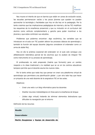 PAC 1 Competències TIC en Educació Social 1r
semestr
e
Nos mueve el interés de que en barrios que están en zonas de exclusión social,
las escuelas permanezcan vacías y los pocos jóvenes que quedan no puedan
aprovechar la tecnología y facilidades que hoy en día hay en la pedagogía. Por lo
tanto creemos que las implicaciones pedagógicas de internet y de las TIC modifican
los esquemas de la enseñanza presencial y que su inclusión en el currículum del
alumno como vehículo complementario y gancho para poder incentivar a los
jóvenes y que estos continúen sus estudios.
Problemas que podemos encontrar: algo excéntrico, las variables que se
introducen en el aula con TIC pueden alterar los procesos clásicos de aprendizaje y
también la función del equipo docente (algunos consideran el ordenador como un
arma de doble filo)
Hoy en día la práctica ocasional del ordenador en el aula solo consigue una
alfabetización telemática parcial de los alumnos que no acaban de integrar TIC
como instrumento en su proceso de aprendizaje.
El profesorado no está preparado (habría que formarlo) para un cambio
respecto a la clase tradicional y la realidad que se ve en los centros educativos
tampoco permite que el docente asuma los nuevos roles.
Por lo tanto antes que nada hay que pensar en crear una plataforma virtual de
aprendizaje que permitiera una planificación global y por otro lado hay que hacer
un proyecto de una web docente de la asignatura TIC en las aulas.
Objetivos:
- Crear una web o un blog informativo para los docentes
- Diseñar recursos metodológicos en línea para la enseñanza de lengua
- (Video algo virtual) tratando de eliminar elementos distractores que
dificulten la navegación por el entorno
Definición de los recursos
Moodle
Desarrollador
Martin Dougiamas y Equipo de desarrollo de
 