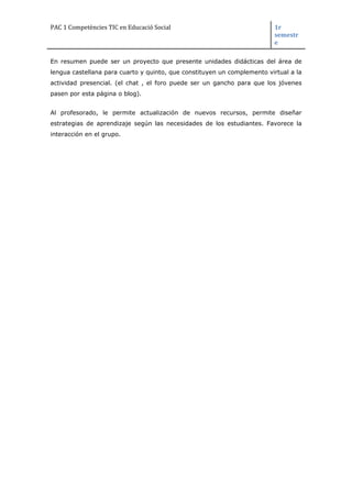 PAC 1 Competències TIC en Educació Social 1r
semestr
e
En resumen puede ser un proyecto que presente unidades didácticas del área de
lengua castellana para cuarto y quinto, que constituyen un complemento virtual a la
actividad presencial. (el chat , el foro puede ser un gancho para que los jóvenes
pasen por esta página o blog).
Al profesorado, le permite actualización de nuevos recursos, permite diseñar
estrategias de aprendizaje según las necesidades de los estudiantes. Favorece la
interacción en el grupo.
 