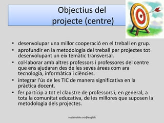 Objectius del projecte (alumnat)millorar la seva competència comunicativa en anglès. desenvolupar una dimensió global a través de la reflexió sobre la sostenibilitat i la comprensió d’altres realitats.acceptar la diversitat com una manera d’enriquir-nos com a persones.ser conscients de la necessitat de reciclar, reutilitzar i reduir recursos naturals.acceptar i entendre altres maneres de viure i, en especial, afavorir la reflexió sobre la solidaritat.promoure el respecte i l’auto-avaluació.sustainable.oro@english