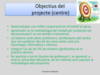 Objectius del projecte (alumnat)millorar la seva competència comunicativa en anglès. desenvolupar una dimensió global a través de la reflexió sobre la sostenibilitat i la comprensió d’altres realitats.acceptar la diversitat com una manera d’enriquir-nos com a persones.ser conscients de la necessitat de reciclar, reutilitzar i reduir recursos naturals.acceptar i entendre altres maneres de viure i, en especial, afavorir la reflexió sobre la solidaritat.promoure el respecte i l’auto-avaluació.sustainable.oro@english