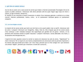 2. QUÈ SÓN LES XARXES SOCIALS

Avui en dia es coneix com a xarxa social els serveis que trobem a Internet (anomenades Tecnologies 2.0) on els
usuaris es poden connectar i interactuar amb altres persones amb les quals tinguin algun tipus de vincle o
relació, ja sigui d’amistat, afinitat etc...
El resultat és una comunitat d’usuaris connectats al voltant d’uns interessos generals o centrats en un tema
concret: relacions professionals, música, cuina... on el coneixement individual genera un coneixement
compartit.



2.2. Les tecnologies actuals.

La majoria de les xarxes socials que tenim avui són llocs on els usuaris poden crear un perfil, interactuar amb
els amics i compartir informació com fotografies, vídeos, links etc..Dins d’aquest grup de les xarxes socials
s’han començat a obrir múltiples branques més especifiques per gairebé tots els gustos i aficions, on les
persones amb interessos similars es poden relacionar i compartir informació ( xarxes dedicades a les mares, a
les persones amb discapacitats etc..

L’aparició de totes aquestes xarxes ha canviat la manera de relacionar-nos amb els altres, “digitalitzant” la
nostre interacció. Per la majoria és una manera complementària de comunicació amb les persones importants a
les nostres vides però també pot arribar a ser l’únic mitjà, persones que no s’han conegut mai i que mantenen
una amistat “digital”, persones que s’enamoren a través de la xarxa etc..
 