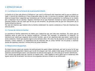 3. INTERACCIÓ FAMILIAR

3.1. La influència en la formació de la personalitat infantil.

La família és la font més directa d’influència i per tant la informació més important amb la que es trobarà un
nadó i li servirà de referència a l’hora d’aprendre sobre la vida i a conviure en societat. Saber-te estimat ens
dóna la tranquil·litat i seguretat que necessitem per a formar la nostra autoestima i la confiança en un mateix
per a relacionar-nos en societat. Aquesta informació és el que finalment formarà la nostra personalitat. Les
persones tendim a fer les coses que fan els qui ens envolten, les persones amb les que ens relacionem són la
nostra influència directa.
Per això les relacions que tindrem dins la família condicionen les nostres conductes a l’hora de relacionar-nos
amb els altres.

3.2. Formes de interacció familiar.

La convivència familiar determina els hàbits que s’adquiriran per part dels seus membres. Els valors que es
fomentin seran el patró de les nostres conductes i actituds. Per exemple, la solidaritat, el respecte i la
tolerància son valors que sorgeixen de la unitat familiar, que el nen observarà dels seus pares i aprèn de les
seves conductes. Faran que aquesta sigui la seva actitud a diari. Per això s’ha de propiciar un ambient lliure de
tensions i sense violència. La importància de les relacions dins la unitat familiar ens ha portat a analitzar
quines són aquestes relacions i vincles entre els propis membres.

3.3 Relació entre discapacitats.

Els éssers humans opten per ajuntar-nos amb persones les quals trobem similituds, per tant la xarxa ha fet que
persones amb discapacitats s’adonin que no són les úniques i per tant, poden trobar grups d’interacció amb les
mateixes característiques seves i així relacionar-se amb els seus iguals, es a dir amb qui se senten identificats.
Tot i encara que queda molt per recórrer en aquest camí , cada vegada es més la gent que es solidaritza amb
aquest sectors de la societat i de mica en mica aquestes barreres virtuals es van difuminant.
 