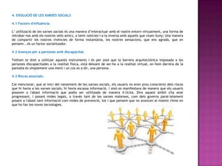 4. EVOLUCIÓ DE LES XARXES SOCIALS

4.1 Factors d'influència.

L’ utilització de les xarxes socials és una manera d’interactuar amb el nostre entorn virtualment, una forma de
retrobar-nos amb els nostres vells amics, o tenir noticies i a la inversa amb aquells que viuen lluny; Una manera
de compartir les nostres vivències de forma instantània, les nostres sensacions, que ens agrada, que en
pensem...és un factor socialitzador.

4.2 Avenços per a persones amb discapacitat.

Tothom te dret a utilitzar aquests instruments i és per això que la barrera arquitectònica imposada a les
persones discapacitades a la realitat física, està deixant de ser-ho a la realitat virtual, on hom darrera de la
pantalla és simplement una ment i un cos es a dir, una persona.

4.3 Riscos associats.

Cal mencionar, que al inici del naixement de les xarxes socials, els usuaris no eren prou conscients dels riscos
que hi havia a les xarxes socials; hi havia escassa informació, i això es manifestava de manera que els usuaris
posaven a l'abast informació que podia ser utilitzada de manera il·lícita. Dins aquest àmbit s'ha anat
progressant, i posant mides legals, a través tant de les xarxes mateixes, com dels governs paral·lelament
posant a l'abast tant informació com mides de prevenció, tot i que pensem que no avancen al mateix ritme en
que ho fan les noves tecnologies.
 