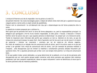 L’evolució d’Internet avui dia és imparable i ens ha portat a la web 2.0.
Actualment Internet i les noves tecnologies posen a l'abast de tothom eines molt útils per a qualsevol tasca que
vulguem portar a terme amb un ampli ventall de possibilitats.
Factors com la comunicació i la col·laboració són clau per a desenvolupar-nos de forma productiva dins la
xarxa.
La qüestió és si estem preparats per a utilitzar-la...
Hem après que les persones fem servir la xarxa de forma adequada o no, però la responsabilitat principal i la
obligació que aprenguem a fer-ho d’una manera responsable, és dels pares i l’escola. L’educació i l’entorn
familiar seran les peces clau per a que aquesta persona es desenvolupi i es prepari per a la interacció social.
També és important estar informats dels perills que comporta un mal ús. Sobretot en els nens, ja que els
mitjans de comunicació tampoc ho posen fàcil. Hem d’aprendre com fer-les servir per tal de treure’n el màxim
de potencial i intentar ser conscients i previsors per tal de reduir-ne els efectes negatius.
Per molts de nosaltres és un mètode mes de comunicació amb els altres, però hi ha altres casos en el que pot
arribar a ser gairebé l’únic mitjà de comunicació amb els altres, com per exemple de persones malaltes a
l’hospital , amb discapacitats que els limiten la mobilitat o senzillament persones aïllades físicament per
qualsevol motiu. Per a aquestes persones pot arribar a ser una teràpia molt positiva i un mitja de comunicació
bàsic.
El fet que podem trobar xarxes dedicades a un grup determinat de la població, en el cas de les persones amb
discapacitats pot ser molt positiu perquè poden connectar amb altres persones que pateixen dels mateixos
problemes i per tant compartir experiències, donar-se suport mútuament i sentir-se identificats al veure que hi
ha altres persones amb els mateixos problemes.
 