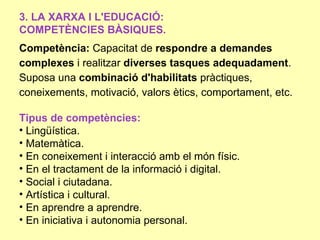 3. LA XARXA I L'EDUCACIÓ:
COMPETÈNCIES BÀSIQUES.
Competència: Capacitat de respondre a demandes
complexes i realitzar diverses tasques adequadament.
Suposa una combinació d'habilitats pràctiques,
coneixements, motivació, valors ètics, comportament, etc.

Tipus de competències:
• Lingüística.
• Matemàtica.
• En coneixement i interacció amb el món físic.
• En el tractament de la informació i digital.
• Social i ciutadana.
• Artística i cultural.
• En aprendre a aprendre.
• En iniciativa i autonomia personal.
 