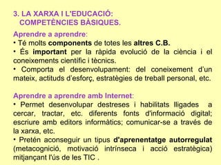 3. LA XARXA I L'EDUCACIÓ:
  COMPETÈNCIES BÀSIQUES.
Aprendre a aprendre:
• Té molts components de totes les altres C.B.
• És important per la ràpida evolució de la ciència i el
coneixements científic i tècnics.
• Comporta el desenvolupament: del coneixement d’un
mateix, actituds d’esforç, estratègies de treball personal, etc.

Aprendre a aprendre amb Internet:
• Permet desenvolupar destreses i habilitats lligades a
cercar, tractar, etc. diferents fonts d'informació digital;
escriure amb editors informàtics; comunicar-se a través de
la xarxa, etc.
• Pretén aconseguir un tipus d'aprenentatge autorregulat
(metacognició, motivació intrínseca i acció estratègica)
mitjançant l'ús de les TIC .
 