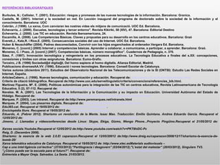 REFERÈNCIES BIBLIOGRÀFIQUES

Burbules, N.; Callister, T. (2001). Educación: riesgos y promesas de las nuevas tecnologías de la información. Barcelona: Granica.
Castells, M. (2001). Internet y la sociedad en red. En Lección inaugural del programa de doctorado sobre la sociedad de la información y el
conocimiento. Barcelona: UOC
Cebrián, J (1998). La xarxa, Com canviaran les nostres vides els mitjans de comunicació. UOC Ed. Barcelona.
Echevarría, J. (2000). Escuelas, tecnologías y tercer entorno". Revista Kikiriki, 58 (XIV), 47. Barcelona: Editorial Destino
Echevarría, J. (2000). Las TIC en educación. Revista Iberoamericana, 24.
Escamilla, A. (2008). Las Competencias Básicas. Claves y propustas para su desarrollo en los centros educativos. Barcelona: Graó
Everett,J., Katz,R. i Rice,E. (2005). Consecuencias sociales del uso de Internet. UOC Ed. Barcelona.
Huber & Neuschäffer (2004). Padres desconectados, Convivir con los hijos enganchados al ordenador.Vergara Ed. Barcelona.
Monereo, C. [coord.] (2005) Internet y competencias básicas. Aprender a colaborar, a comunicarse, a participar, a aprender. Barcelona: Graó.
Monereo, C. i Pozo, JI. [coord.] (2007). Competencias básicas, número monográfico”. Cuadernos de Pedagogía, n. 370.
Sáez, F. (1997). Innovación tecnológica y reingeniería en los procesos educativos. La Tecnología Educativa a finales del s.XX: concepciones,
conexiones y límites con otras asignaturas. Barcelona: Eumo-Grafic.
Terceiro, J B. (1996) Sociedad@d digita@l, Del homo sapiens al homo digitalis. Alianza Editorial, Madrid.
Publicacions diversesAA.VV. (1996). Educació i noves tecnologies. Barcelona: Consell Escolar de Catalunya.
Varios autores (diciembre 2011). Estudios del Observatorio Nacional de las Telecomunicaciones y de la SI (ONTSI): Estudio Las Redes Sociales en
Internet, España.
ArticlesCabero, J. (1996). Nuevas tecnologías, comunicación y educación. Recuperat de: http://www.uib.es/depart/gte/revelec.html
Criteris de citació bibliogràfica. Recuperat de:http://www.uoc.edu/serveilinguistic/criteris/convencions/referencies_bib.html.
Martínez Figueira, Mª. E. (2006). Políticas autonómicas para la integración de las TIC en centros educativos, Revista Latinoamericana de Tecnología
Educativa, 5 (2), 97-112. Recuperat de: http://www.unex.es/didactica/RELATC/sumario_5_2.htm
Navales. M. A. (2001). Las Tecnologías de la Información y la Comunicación y su impacto en Educación. Universidad Autónoma del Estado de
Hidalgo. Recuperat de: http://bibliotecadigital.conevyt.org.mx/colecciones/documentos/somece/43.pdf
Marques. P. (2003). Les intranet. Recuperat de:http://www.peremarques.net/intranets.html
Marques. P. (2004). Les pissarres digitals. Recuperat de: http://www.peremarques.net/pizarra.htm
Edu365.cat. Recuperat el 19/05/2012 de: http://www.edu365.catWikipedia.
Enciclopèdia lliure. Recuperat el 19/05/2012 de: http://www.wikipedia.org/
Eduardo, A. (Febrer 2012). Sharismo un revolución de la Mente. Issac Mao. Traducción: Emilio Quintana. Andres Eduardo Garcia. Recuperat el
12/05/2012 de: http://andreseduardogarcia.blogspot.com.es/2012/02/revisando-sharismo.html
Jimeno, J. Llamadas y videoconferencias desde Linux: Skype, Ekiga, Gizmo, Wengo Phone...Proyecto Pingüino.Recuperat el 21/05/2012 de:
http://proyectopinguino.blogspot.com.es/2008/08/llamadas-y-videoconferencias-desde.html
Xarxes socials.Youtube.Recuperat el 12/05/2012 de:http://www.youtube.com/watch?v=PKT8hiDC-Pc
Reig, D. (Decembre 2008).
Sharismo: la esencia de la web 2.0.El caparazon.Recuperat el 12/05/20012 de:http://www.dreig.eu/caparazon/2008/12/17/sharismo-la-esencia-de-
laweb-20/
Xarxa telemàtica educativa de Catalunya. Recuperat el 19/05/2012 de: http://www.xtec.esMaterials audiovisuals –
Cap a una intel·ligència col·lectiva” (27/03/2012);"Partitogracia i desgovern” (03/04/2012);"L'estat del malestar” (20/03/2012), Singulars TV3.
''¿Cómo puede ser la escuela para el futuro?''. Recuperat de: http://www.youtube.com/watch?v=IQHNuvjKWaE
Entrevista a Mayor Oreja. Salvados. La Sexta. 21/03/2012.
 