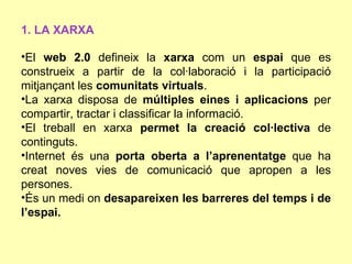 1. LA XARXA

•El web 2.0 defineix la xarxa com un espai que es
construeix a partir de la col·laboració i la participació
mitjançant les comunitats virtuals.
•La xarxa disposa de múltiples eines i aplicacions per
compartir, tractar i classificar la informació.
•El treball en xarxa permet la creació col·lectiva de
continguts.
•Internet és una porta oberta a l’aprenentatge que ha
creat noves vies de comunicació que apropen a les
persones.
•És un medi on desapareixen les barreres del temps i de
l’espai.
 