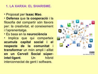 1. LA XARXA: EL SHARISME.

• Proposat per Isaac Mao.
• Defensa que la cooperació i la
filosofia del compartir són llavors
per: la creativitat, el coneixement
i l’aprenentatge.
• Es basa en la neurociència
• Implica que qui comparteix
acumula capital social i el
respecte de la comunitat i
transformar un món ampli i aïllat
en un Cervell Social súper-
intel·ligent.        Un        híbrid
interconnectat de gent i software.
 