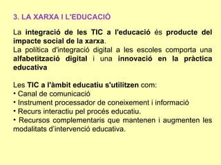 3. LA XARXA I L'EDUCACIÓ

La integració de les TIC a l'educació és producte del
impacte social de la xarxa.
La política d'integració digital a les escoles comporta una
alfabetització digital i una innovació en la pràctica
educativa

Les TIC a l'àmbit educatiu s'utilitzen com:
• Canal de comunicació
• Instrument processador de coneixement i informació
• Recurs interactiu pel procés educatiu.
• Recursos complementaris que mantenen i augmenten les
modalitats d’intervenció educativa.
 