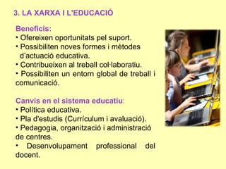 3. LA XARXA I L'EDUCACIÓ

Beneficis:
• Ofereixen oportunitats pel suport.
• Possibiliten noves formes i mètodes
  d’actuació educativa.
• Contribueixen al treball col·laboratiu.
• Possibiliten un entorn global de treball i
comunicació.

Canvis en el sistema educatiu:
• Política educativa.
• Pla d'estudis (Currículum i avaluació).
• Pedagogia, organització i administració
de centres.
• Desenvolupament professional del
docent.
 