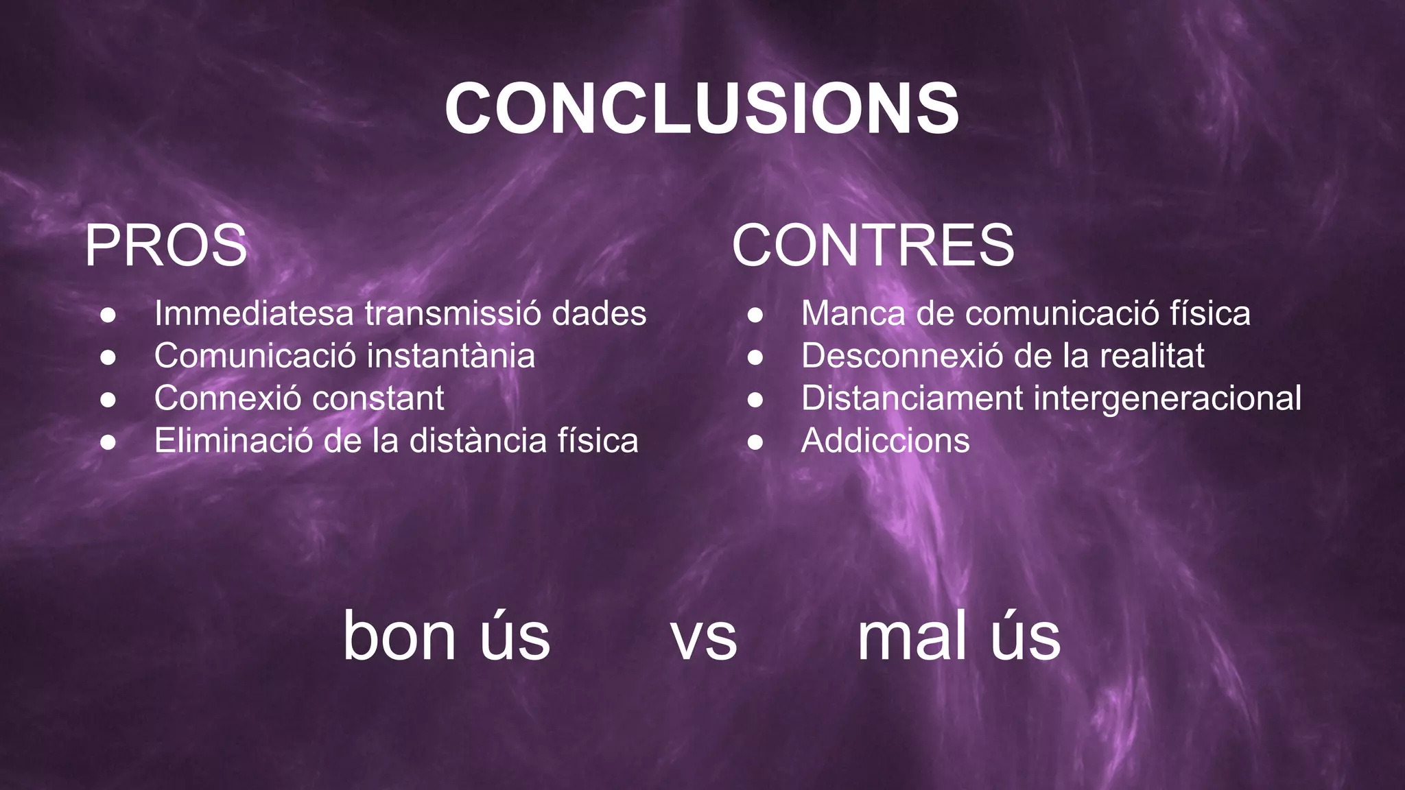CONCLUSIONS
PROS
●
●
●
●

CONTRES

Immediatesa transmissió dades
Comunicació instantània
Connexió constant
Eliminació de la distància física

bon ús

●
●
●
●

vs

Manca de comunicació física
Desconnexió de la realitat
Distanciament intergeneracional
Addiccions

mal ús

 