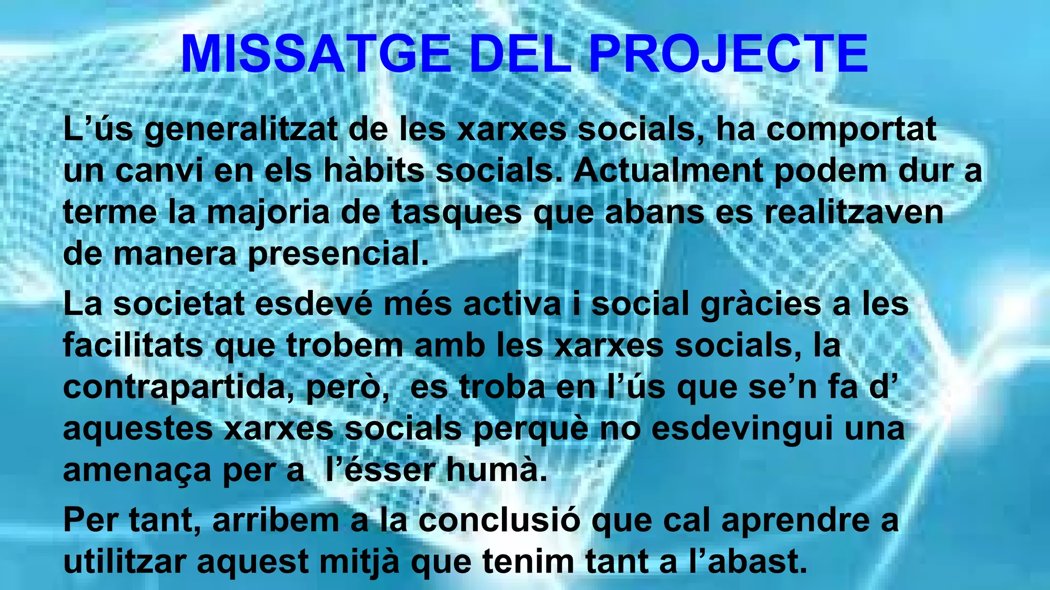 MISSATGE DEL PROJECTE
L’ús generalitzat de les xarxes socials, ha comportat
un canvi en els hàbits socials. Actualment podem dur a
terme la majoria de tasques que abans es realitzaven
de manera presencial.
La societat esdevé més activa i social gràcies a les
facilitats que trobem amb les xarxes socials, la
contrapartida, però, es troba en l’ús que se’n fa d’
aquestes xarxes socials perquè no esdevingui una
amenaça per a l’ésser humà.
Per tant, arribem a la conclusió que cal aprendre a
utilitzar aquest mitjà que tenim tant a l’abast.

 