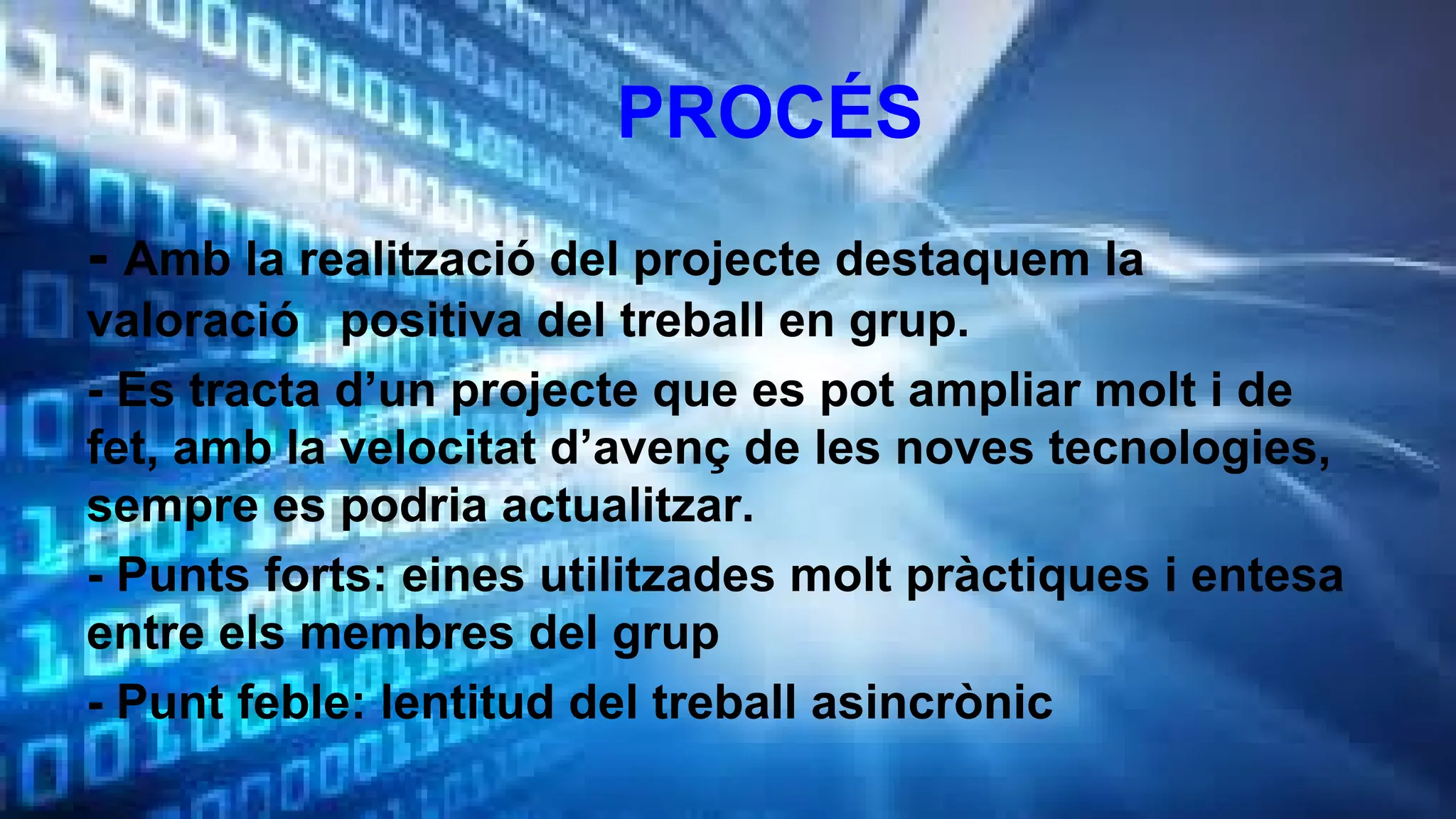 PROCÉS
- Amb la realització del projecte destaquem la
valoració positiva del treball en grup.
- Es tracta d’un projecte que es pot ampliar molt i de
fet, amb la velocitat d’avenç de les noves tecnologies,
sempre es podria actualitzar.
- Punts forts: eines utilitzades molt pràctiques i entesa
entre els membres del grup
- Punt feble: lentitud del treball asincrònic

 