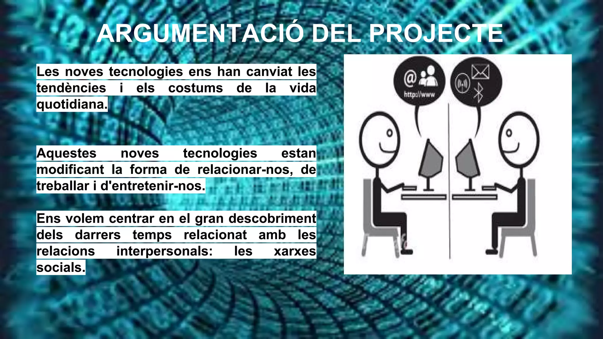ARGUMENTACIÓ DEL PROJECTE
Les noves tecnologies ens han canviat les
tendències i els costums de la vida
quotidiana.

Aquestes
noves
tecnologies
estan
modificant la forma de relacionar-nos, de
treballar i d'entretenir-nos.
Ens volem centrar en el gran descobriment
dels darrers temps relacionat amb les
relacions
interpersonals:
les
xarxes
socials.

 