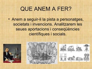 QUE ANEM A FER?
• Anem a seguir-li la pista a personatges,
societats i invencions. Analitzarem les
seues aportacions i conseqüències
científiques i socials.
 