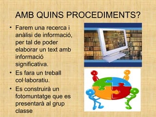 AMB QUINS PROCEDIMENTS?
• Farem una recerca i
anàlisi de informació,
per tal de poder
elaborar un text amb
informació
significativa.
• Es fara un treball
col·laboratiu.
• Es construirà un
fotomuntatge que es
presentarà al grup
classe
 