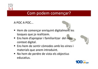 Com podem començar?

A POC A POC...

  Hem de començar enriquint digitalment les
  tasques que ja realitzem.
  Ens hem d’apropiar i familiaritzar del nou
  context digital.
  Ens hem de sentir còmodes amb les eines i
  materials que anem introduint.
  No hem de perdre de vista els objectius
  educatius.
 