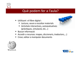 Què podem fer a l’aula?

Utilitzant el llibre digital :
    Lectura, veure o escoltar materials
    Activitats interactives, autoavaluatives
    (pràctiques, simulació, etc...)
Buscar informació
Accedir a recursos: mapes, diccionaris, traductors,...)
Crear, editar o manipular documents
 