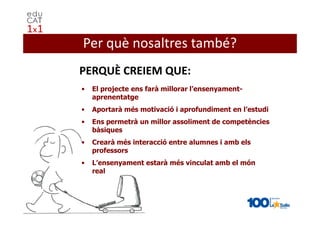 Per què nosaltres també?
PERQUÈ CREIEM QUE:
•   El projecte ens farà millorar l’ensenyament-
    aprenentatge
•   Aportarà més motivació i aprofundiment en l’estudi
•   Ens permetrà un millor assoliment de competències
    bàsiques
•   Crearà més interacció entre alumnes i amb els
    professors
•   L’ensenyament estarà més vinculat amb el món
    real
 