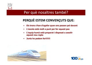 Per què nosaltres també?
PERQUÈ ESTEM CONVENÇUTS QUE:
•   Els trens s’han d’agafar quan ens passen pel davant
•   L’escola està molt a punt per fer aquest pas
•   L’equip humà està preparat i disposat a assolir
    aquest nou repte
•   Junts ho podem fer!!!!!!!
 
