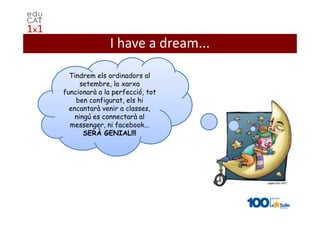I have a dream...

  Tindrem els ordinadors al
      setembre, la xarxa
funcionarà a la perfecció, tot
    ben configurat, els hi
  encantarà venir a classes,
    ningú es connectarà al
  messenger, ni facebook...
       SERÀ GENIAL!!!
 
