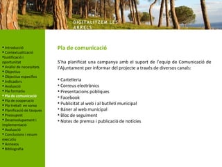 DIG ITA LITZ E M LE S
                                    AR R ELS



 Introducció               Pla de comunicació
 Contextualització
Justificació i
oportunitat                 S’ha planificat una campanya amb el suport de l’equip de Comunicació de
 Anàlisi de necessitats    l’Ajuntament per informar del projecte a través de diversos canals:
 Objectius
 Objectius específics
 Indicadors                • Cartelleria
 Avaluació                 • Correus electrònics
 Pla formatiu              • Presentacions públiques
 Pla de comunicació        • Facebook
 Pla de cooperació
 Pla treball en xarxa      • Publicitat al web i al butlletí municipal
 Planificació de tasques   • Bàner al web municipal
 Pressupost                • Bloc de seguiment
 Desenvolupament i         • Notes de premsa i publicació de notícies
implementació
 Avaluació
 Conclusions i resum
executiu
 Annexos
 Bibliografia
 