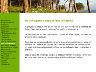 DIG ITA LITZ E M LE S
                                    AR R ELS



 Introducció               Pla de cooperació entre entitats i col·lectius
 Contextualització
Justificació i
oportunitat                 El projecte s’enceta amb els sis usuaris del curs d’Iniciació a Internet del
 Anàlisi de necessitats    Casal d’Avis, i els altres sis del curs d’Iniciació a la informàtica.
 Objectius
 Objectius específics
 Indicadors                Un cop activats els blocs personals i conclòs el llibre digital, es faran les
 Avaluació                 presentacions públiques.
 Pla formatiu
 Pla de comunicació
                            Aquestes presentacions obririen la porta a sumar al projecte noves veus: els
 Pla de cooperació
 Pla treball en xarxa      alumnes de l’Institut, els usuaris del ‘Taller de memòria’ de Serveis Socials i
 Planificació de tasques   els interns dels centres geriàtrics, d’una banda, i els avis i àvies residents a la
 Pressupost                població.
 Desenvolupament i
implementació
 Avaluació                 Seguint aquesta estratègia s’aspira a depassar l’àmbit municipal i crear una
 Conclusions i resum       xarxa de blocs amb actors amb interessos similars d’altres localitats.
executiu
 Annexos
 Bibliografia
 