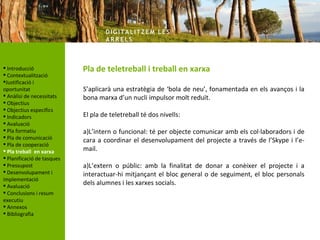 DIG ITA LITZ E M LE S
                                    AR R ELS



 Introducció               Pla de teletreball i treball en xarxa
 Contextualització
Justificació i
oportunitat                 S’aplicarà una estratègia de ‘bola de neu’, fonamentada en els avanços i la
 Anàlisi de necessitats    bona marxa d’un nucli impulsor molt reduït.
 Objectius
 Objectius específics
 Indicadors                El pla de teletreball té dos nivells:
 Avaluació
 Pla formatiu              a)L’intern o funcional: té per objecte comunicar amb els col·laboradors i de
 Pla de comunicació
                            cara a coordinar el desenvolupament del projecte a través de l’Skype i l’e-
 Pla de cooperació
 Pla treball en xarxa      mail.
 Planificació de tasques
 Pressupost                a)L’extern o públic: amb la finalitat de donar a conèixer el projecte i a
 Desenvolupament i         interactuar-hi mitjançant el bloc general o de seguiment, el bloc personals
implementació
 Avaluació                 dels alumnes i les xarxes socials.
 Conclusions i resum
executiu
 Annexos
 Bibliografia
 