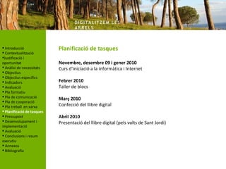 DIG ITA LITZ E M LE S
                                    AR R ELS



 Introducció               Planificació de tasques
 Contextualització
Justificació i
oportunitat                 Novembre, desembre 09 i gener 2010
 Anàlisi de necessitats    Curs d’iniciació a la informàtica i Internet
 Objectius
 Objectius específics
 Indicadors                Febrer 2010
 Avaluació                 Taller de blocs
 Pla formatiu
 Pla de comunicació
                            Març 2010
 Pla de cooperació
 Pla treball en xarxa      Confecció del llibre digital
 Planificació de tasques
 Pressupost                Abril 2010
 Desenvolupament i         Presentació del llibre digital (pels volts de Sant Jordi)
implementació
 Avaluació
 Conclusions i resum
executiu
 Annexos
 Bibliografia
 
