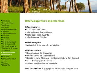 DIG ITA LITZ E M LE S
                                    AR R ELS



 Introducció               Desenvolupament i implementació
 Contextualització
Justificació i
oportunitat                 Infraestructures
 Anàlisi de necessitats    • Casal d’avis Can Gaza
 Objectius
                            • Sala polivalent de Can Lleonart
 Objectius específics
 Indicadors                • Biblioteca Ferrer i Guàrdia
 Avaluació                 • Sala d’actes de l’Institut
 Pla formatiu
 Pla de comunicació
                            Material fungible
 Pla de cooperació
 Pla treball en xarxa      • Material didàctic, cartells, fotocòpies...
 Planificació de tasques
 Pressupost                Recursos Humans
 Desenvolupament i         • Dinamitzadora del telecentre
implementació
 Avaluació
                            • Dinamitzadora del Casal dels avis
 Conclusions i resum       • Directores de la Biblioteca i del Centre Cultural Can Lleonart
executiu                    • Col·lectiu ‘Cerquem les arrels’
 Annexos                   • Professora dels tallers de memòria
 Bibliografia

                            IMPLEMENTACIÓ: http:digitalitzemlesarrels.blogspot.com
 