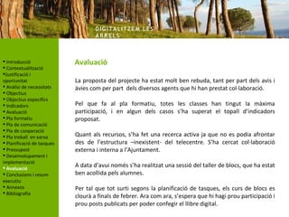 DIG ITA LITZ E M LE S
                                    AR R ELS



 Introducció               Avaluació
 Contextualització
Justificació i
oportunitat                 La proposta del projecte ha estat molt ben rebuda, tant per part dels avis i
 Anàlisi de necessitats    àvies com per part dels diversos agents que hi han prestat col·laboració.
 Objectius
 Objectius específics
 Indicadors                Pel que fa al pla formatiu, totes les classes han tingut la màxima
 Avaluació                 participació, i en algun dels casos s’ha superat el topall d’indicadors
 Pla formatiu              proposat.
 Pla de comunicació
 Pla de cooperació
 Pla treball en xarxa      Quant als recursos, s’ha fet una recerca activa ja que no es podia afrontar
 Planificació de tasques   des de l’estructura –inexistent- del telecentre. S’ha cercat col·laboració
 Pressupost                externa i interna a l’Ajuntament.
 Desenvolupament i
implementació
 Avaluació                 A data d’avui només s’ha realitzat una sessió del taller de blocs, que ha estat
 Conclusions i resum       ben acollida pels alumnes.
executiu
 Annexos                   Per tal que tot surti segons la planificació de tasques, els curs de blocs es
 Bibliografia
                            clourà a finals de febrer. Ara com ara, s’espera que hi hagi prou participació i
                            prou posts publicats per poder confegir el llibre digital.
 