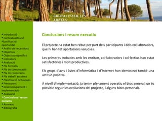 DIG ITA LITZ E M LE S
                                    AR R ELS



 Introducció               Conclusions i resum executiu
 Contextualització
Justificació i
oportunitat                 El projecte ha estat ben rebut per part dels participants i dels col·laboradors,
 Anàlisi de necessitats    que hi han fet aportacions valuoses.
 Objectius
 Objectius específics
 Indicadors                Les primeres trobades amb les entitats, col·laboradors i col·lectius han estat
 Avaluació                 satisfactòries i molt productives.
 Pla formatiu
 Pla de comunicació
                            Els grups d’avis i àvies d’informàtica i d’Internet han demostrat també una
 Pla de cooperació
 Pla treball en xarxa      actitud positiva.
 Planificació de tasques
 Pressupost                A nivell d’implementació, ja tenim plenament operatiu el bloc general, on és
 Desenvolupament i         possible seguir les evolucions del projecte, i alguns blocs personals.
implementació
 Avaluació
 Conclusions i resum
executiu
 Annexos
 Bibliografia
 