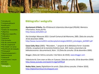 DIG ITA LITZ E M LE S
                                    AR R ELS



 Introducció               Bibliografia i webgrafia
 Contextualització
Justificació i
oportunitat                 Ajuntament d’Alella, Pla d’Ordenació Urbanística Municipal (POUM). Memòria
 Anàlisi de necessitats    informativa. Avanç de Pla.
 Objectius                 http://www.alella2025.cat
 Objectius específics       
 Indicadors                Pla Estratègic Maresme 2015. Consell Comarcal del Maresme, 2005. [Data de consulta:
 Avaluació                 20 de desembre 2009]
 Pla formatiu              http://www.maresme2015.net/docspla/estrategies/M2015_estrategies_def2007.pdf
 Pla de comunicació
                             
 Pla de cooperació
 Pla treball en xarxa      Casas Culla, Rosa (2005). "Recordant...": projecte de la Biblioteca Ferrer i Guàrdia
 Planificació de tasques   d'Alella, recopilació de la memòria històrica local. BiD: textos universitaris de
 Pressupost                biblioteconomia i documentació; Núm.: 15 [Data de consulta: 20 de desembre 2009].
 Desenvolupament i
implementació               Blogger, [Data de l’última consulta: 3 de febrer de 2010]. www.blogger.com
 Avaluació                  
 Conclusions i resum       Videotutorial; Com crear un bloc en 3 passos. [data de consulta: 20 de desembre 2009]
executiu                    http://www.youtube.com/watch?v=tgg7oDPRCs8
 Annexos                    
 Bibliografia              Nadeu Rota, Laura; Digitalitzem les arrels. [Data última consulta: 3 febrer 2010].
                            http://digitalitzemlesarrels.blogspot.com
 