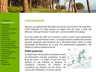 DIG ITA LITZ E M LE S
                                    AR R ELS



 Introducció               Contextualització
 Contextualització
Justificació i
oportunitat                 Alella és una població del Baix Maresme de poc més de 9 km2 de superfície i
 Anàlisi de necessitats    9.347 habitants. Es troba situada en segona línia de costa, a tocar del
 Objectius
 Objectius específics
                            Masnou –amb qui forma la “ciutat real”-, a tan sols 200m de la platja.
 Indicadors
 Avaluació                 És el típic poble de “dalt” de la comarca: amb un centre urbà relativament
 Pla formatiu              petit ubicat a cavall de dues rieres, i un seguit de barris residencials de baixa
 Pla de comunicació
                            densitat esquitxats pels pendissos de la Serralada Litoral. Alella es troba
 Pla de cooperació
 Pla treball en xarxa      equidistant de Barcelona, de la qual n’és absolutament dependent, i de
 Planificació de tasques   Mataró, la teòrica capital comarcal.
 Pressupost
 Desenvolupament i         Públic potencial
implementació               Els destinataris del projecte es divideixen entre
 Avaluació
 Conclusions i resum       els directament vinculats al projecte –la gent
executiu                    gran del Casal- i el públic al qual se’n farà
 Annexos                   partícip un cop finalitzat el projecte: la
 Bibliografia              ciutadania, l’alumnat de l’Institut de
                            secundària, els residents en llars d’avis i els
                            usuaris de la biblioteca i el centre cultural.
 