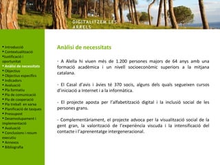 DIG ITA LITZ E M LE S
                                   AR R ELS



 Introducció               Anàlisi de necessitats
 Contextualització
Justificació i
oportunitat                 - A Alella hi viuen més de 1.200 persones majors de 64 anys amb una
 Anàlisi de necessitats    formació acadèmica i un nivell socioeconòmic superiors a la mitjana
 Objectius
 Objectius específics
                            catalana.
 Indicadors
 Avaluació                 - El Casal d’avis i àvies té 370 socis, alguns dels quals segueixen cursos
 Pla formatiu              d’iniciació a Internet i a la informàtica.
 Pla de comunicació
 Pla de cooperació
 Pla treball en xarxa      - El projecte aposta per l’alfabetització digital i la inclusió social de les
 Planificació de tasques   persones grans.
 Pressupost
 Desenvolupament i         - Complementàriament, el projecte advoca per la visualització social de la
implementació
 Avaluació                 gent gran, la valorització de l’experiència viscuda i la intensificació del
 Conclusions i resum       contacte i l’aprenentatge intergeneracional.
executiu
 Annexos
 Bibliografia
 