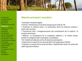 DIG ITA LITZ E M LE S
                                   AR R ELS



 Introducció               Objectius principals i secundaris
 Contextualització
Justificació i
oportunitat                 • Combatre l’escletxa digital.
 Anàlisi de necessitats    • Formar i familiaritzar el col·lectiu de gent gran amb les TIC.
 Objectius
                            • Fomentar la cohesió social i la coneixença entre les diverses entitats i
 Objectius específics
 Indicadors                actors del municipi.
 Avaluació                 • Transmissió inter i intrageneracional del coneixement de la realitat i el
 Pla formatiu              context social local.
 Pla de comunicació        • Millorar la socialització de la ciutadania alellenca i, al mateix temps,
 Pla de cooperació
 Pla treball en xarxa      facilitar la integració dels nouvinguts a la població.
 Planificació de tasques   • Fer treball col·laboratiu entre els diversos participants.
 Pressupost                • Esperonar la creació d’una xarxa de blocs de la gent gran d’Alella
 Desenvolupament i         • Impulsar la creació d’una xarxa de blocs i experiències locals i/o comarcals
implementació
 Avaluació                 sobre aquesta temàtica.
 Conclusions i resum
executiu
 Annexos
 Bibliografia
 
