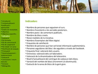DIG ITA LITZ E M LE S
                                   AR R ELS



 Introducció               Indicadors
 Contextualització
Justificació i
oportunitat                 • Nombre de persones que segueixen el curs.
 Anàlisi de necessitats    • Nombre d’assistents a les xerrades posteriors.
 Objectius
                            • Nombre posts i de comentaris publicats.
 Objectius específics
 Indicadors                • Nombre de blocs creats.
 Avaluació                 • Ressò mediàtic de la iniciativa.
 Pla formatiu              • Nombre d’exemplars del llibre digital.
 Pla de comunicació        • Enquestes de satisfacció.
 Pla de cooperació
 Pla treball en xarxa      • Nombre de persones que han sol·licitat informació suplementària.
 Planificació de tasques   • Persones seguidores del bloc i de seguidors a través de Facebook.
 Pressupost                • Enquesta final: valoració dels usuaris.
 Desenvolupament i         • Entrevista: valoració dels col·laboradors.
implementació
 Avaluació
                            • Valoració de la dinamitzadora del telecentre.
 Conclusions i resum       • Nivell d’actualització del contingut de cadascun dels blocs.
executiu                    • Variació del nombre de blocs (increment i/o disminució).
 Annexos                   • Evolució de la xarxa de blocs de la gent gran.
 Bibliografia
 