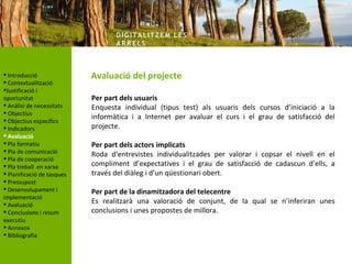 DIG ITA LITZ E M LE S
                                   AR R ELS



 Introducció               Avaluació del projecte
 Contextualització
Justificació i
oportunitat                 Per part dels usuaris
 Anàlisi de necessitats    Enquesta individual (tipus test) als usuaris dels cursos d’iniciació a la
 Objectius
 Objectius específics
                            informàtica i a Internet per avaluar el curs i el grau de satisfacció del
 Indicadors                projecte.
 Avaluació
 Pla formatiu              Per part dels actors implicats
 Pla de comunicació
                            Roda d’entrevistes individualitzades per valorar i copsar el nivell en el
 Pla de cooperació
 Pla treball en xarxa      compliment d’expectatives i el grau de satisfacció de cadascun d’ells, a
 Planificació de tasques   través del diàleg i d’un qüestionari obert.
 Pressupost
 Desenvolupament i         Per part de la dinamitzadora del telecentre
implementació
 Avaluació                 Es realitzarà una valoració de conjunt, de la qual se n’inferiran unes
 Conclusions i resum       conclusions i unes propostes de millora.
executiu
 Annexos
 Bibliografia
 