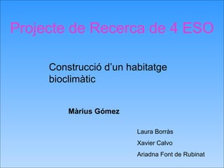 Projecte de Recerca de 4 ESO Construcció d’un habitatge bioclimàtic Laura Borràs Xavier Calvo Ariadna Font de Rubinat Màrius Gómez 