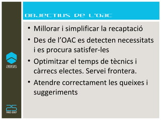 Objectius de l’OAC Millorar i simplificar la recaptació Des de l’OAC es detecten necessitats i es procura satisfer-les Optimitzar el temps de tècnics i càrrecs electes. Servei frontera. Atendre correctament les queixes i suggeriments 