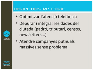 Objectius de l’OAC Optimitzar l’atenció telefònica Depurar i integrar les dades del ciutadà (padró, tributari, censos, newsletters...) Atendre campanyes putnuals massives sense problema  