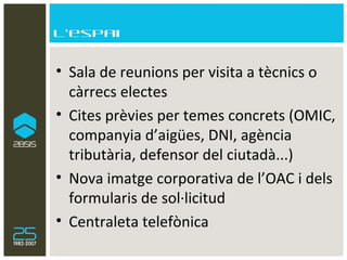 L’espai Sala de reunions per visita a tècnics o càrrecs electes Cites prèvies per temes concrets (OMIC, companyia d’aigües, DNI, agència tributària, defensor del ciutadà...) Nova imatge corporativa de l’OAC i dels formularis de sol·licitud Centraleta telefònica 