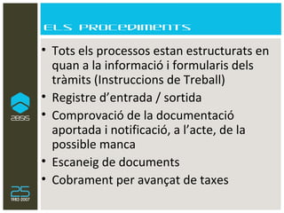 Els procediments Tots els processos estan estructurats en quan a la informació i formularis dels tràmits (Instruccions de Treball) Registre d’entrada / sortida Comprovació de la documentació aportada i notificació, a l’acte, de la possible manca Escaneig de documents Cobrament per avançat de taxes 