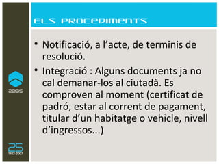 Els procediments Notificació, a l’acte, de terminis de resolució. Integració : Alguns documents ja no cal demanar-los al ciutadà. Es comproven al moment (certificat de padró, estar al corrent de pagament, titular d’un habitatge o vehicle, nivell d’ingressos...) 