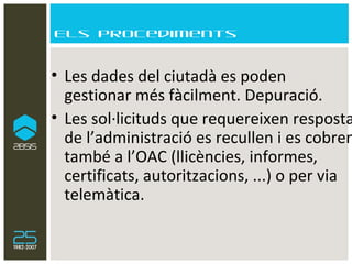 Els procediments Les dades del ciutadà es poden  gestionar més fàcilment. Depuració. Les sol·licituds que requereixen resposta de l’administració es recullen i es cobren també a l’OAC (llicències, informes, certificats, autoritzacions, ...) o per via telemàtica. 