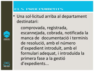 Els procediments Una sol·licitud arriba al departament destinatari:  comprovada, registrada, escannejada, cobrada, notificada la manca de  documentació i terminis de resolució, amb el número d’expedient introduït, amb el formulari adequat, i introduïda la primera fase a la gestió d’expedients... 