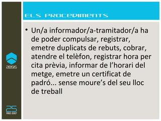 Els procediments Un/a informador/a-tramitador/a ha de poder compulsar, registrar, emetre duplicats de rebuts, cobrar, atendre el telèfon, registrar hora per cita prèvia, informar de l’horari del metge, emetre un certificat de padró... sense moure’s del seu lloc de treball 