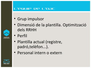 L’equip de l’OAC Grup impulsor Dimensió de la plantilla. Optimització dels RRHH  Perfil Plantilla actual (registre, padró,telèfon...). Personal intern o extern 